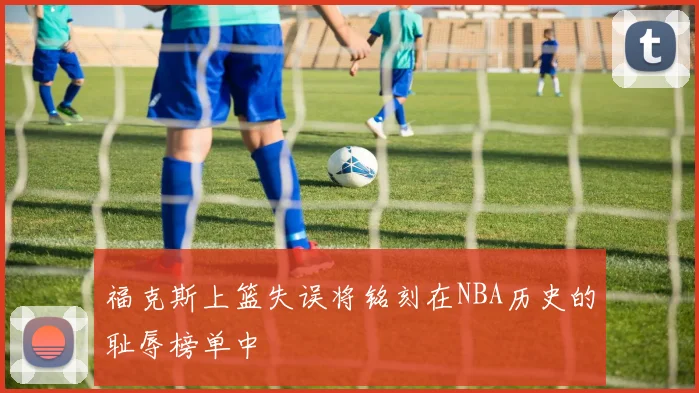 福克斯上篮失误将铭刻在NBA历史的耻辱榜单中