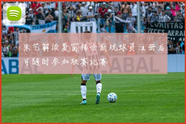 朱艺解读夏窗转会新规球员注册后可随时参加联赛比赛