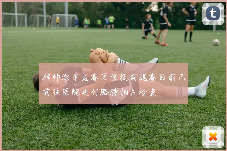 程帅澎季后赛因伤提前退赛目前已前往医院进行胳膊拍片检查