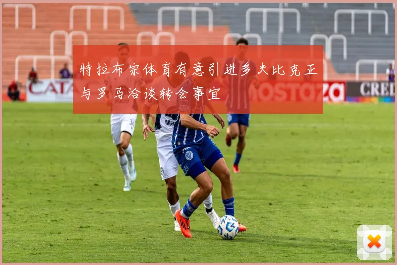 特拉布宗体育有意引进多夫比克正与罗马洽谈转会事宜