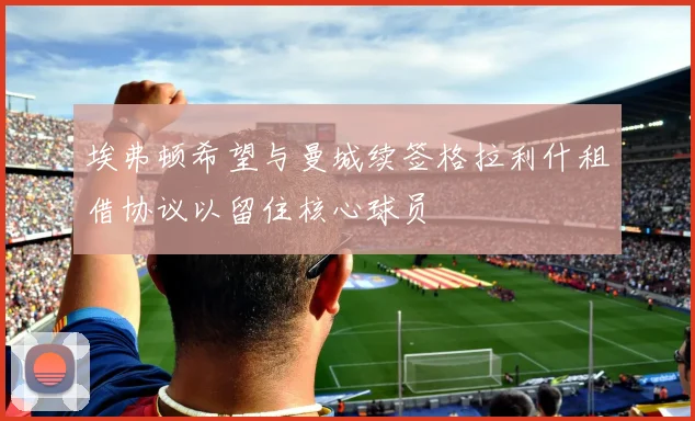 埃弗顿希望与曼城续签格拉利什租借协议以留住核心球员