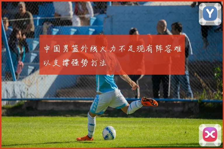 中国男篮外线火力不足现有阵容难以支撑强势打法