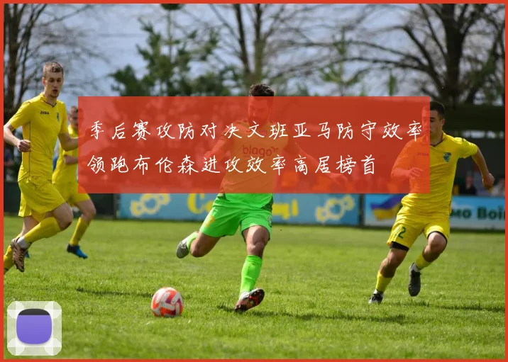 季后赛攻防对决文班亚马防守效率领跑布伦森进攻效率高居榜首