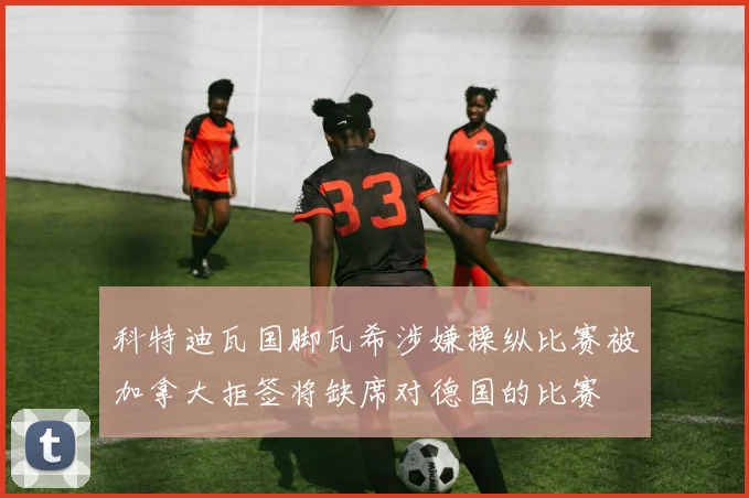 科特迪瓦国脚瓦希涉嫌操纵比赛被加拿大拒签将缺席对德国的比赛