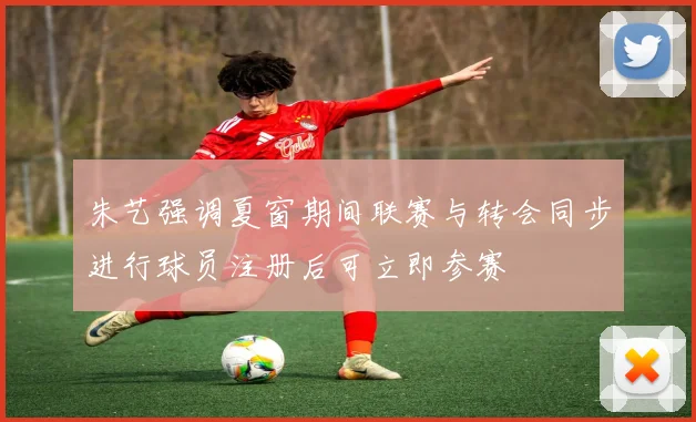 朱艺强调夏窗期间联赛与转会同步进行球员注册后可立即参赛