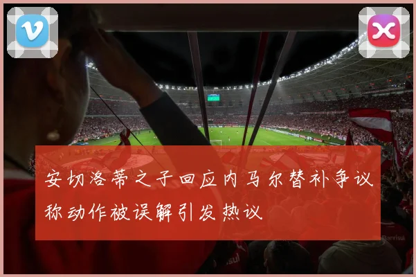 安切洛蒂之子回应内马尔替补争议称动作被误解引发热议