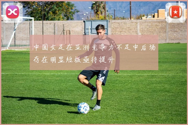 中国女足在亚洲竞争力不足中后场存在明显短板亟待提升
