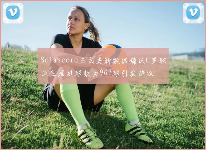 Sofascore正式更新数据确认C罗职业生涯进球数为967球引发热议