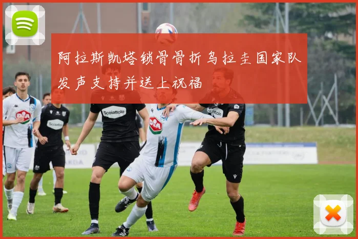 阿拉斯凯塔锁骨骨折乌拉圭国家队发声支持并送上祝福