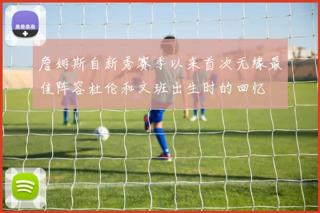 詹姆斯自新秀赛季以来首次无缘最佳阵容杜伦和文班出生时的回忆