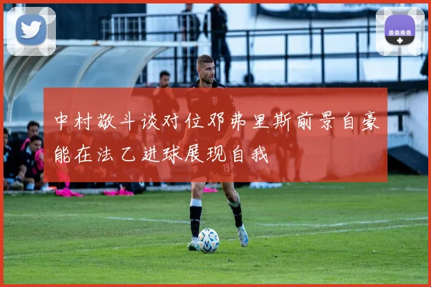 中村敬斗谈对位邓弗里斯前景自豪能在法乙进球展现自我
