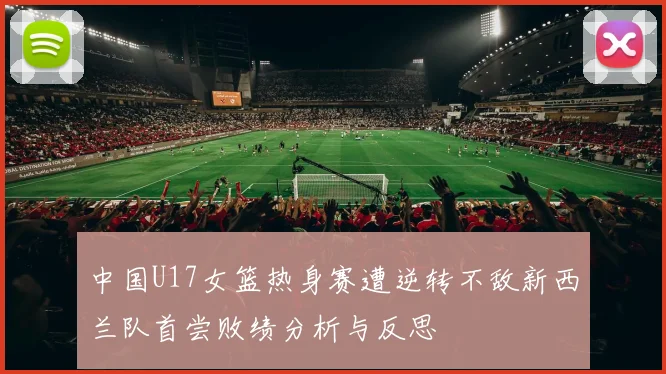 中国U17女篮热身赛遭逆转不敌新西兰队首尝败绩分析与反思