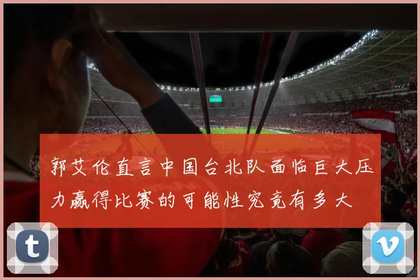 郭艾伦直言中国台北队面临巨大压力赢得比赛的可能性究竟有多大