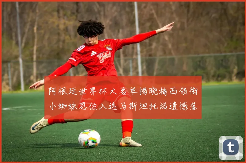 阿根廷世界杯大名单揭晓梅西领衔小蜘蛛恩佐入选马斯坦托诺遗憾落选