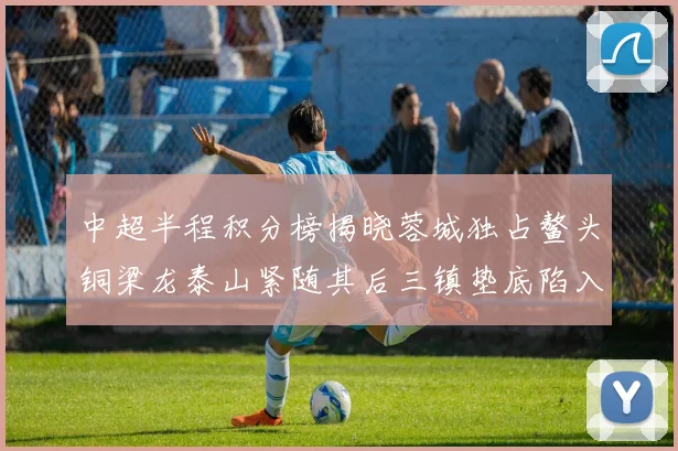 中超半程积分榜揭晓蓉城独占鳌头铜梁龙泰山紧随其后三镇垫底陷入困境