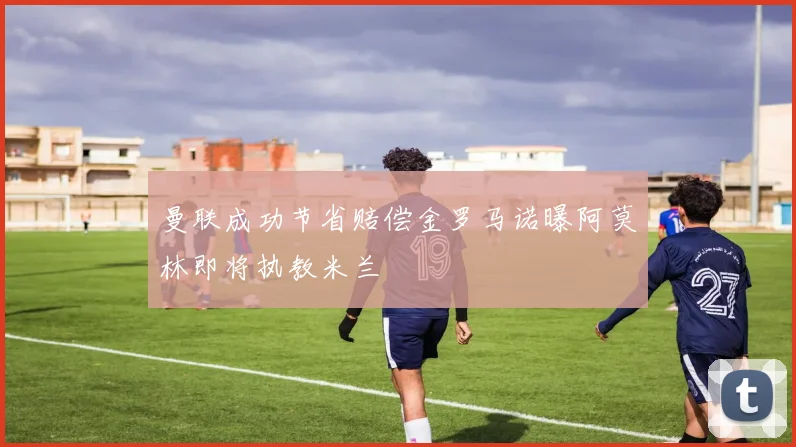 曼联成功节省赔偿金罗马诺曝阿莫林即将执教米兰