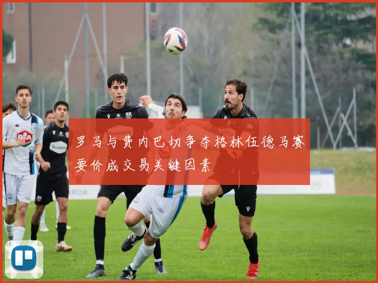 罗马与费内巴切争夺格林伍德马赛要价成交易关键因素