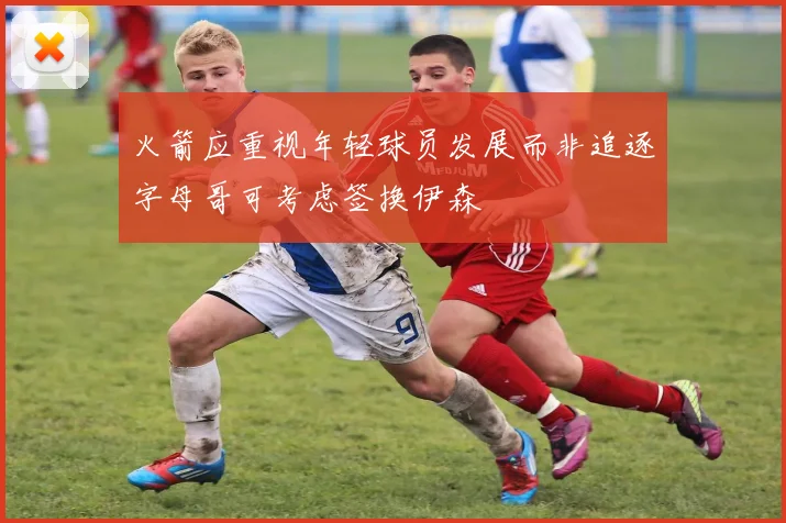火箭应重视年轻球员发展而非追逐字母哥可考虑签换伊森