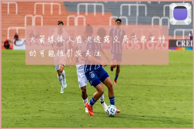 火箭媒体人首次透露交易范弗里特的可能性引发关注