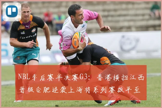 NBL季后赛半决赛G3：香港横扫江西晋级合肥逆袭上海将系列赛扳平至1-2