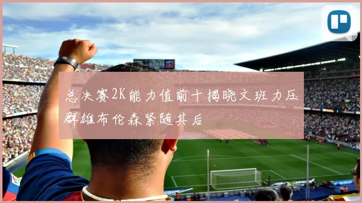 总决赛2K能力值前十揭晓文班力压群雄布伦森紧随其后