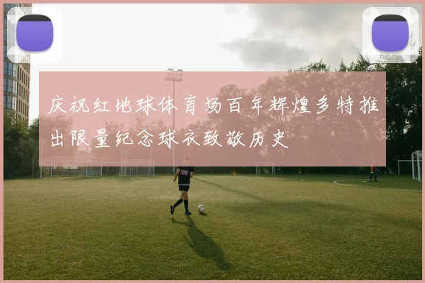 庆祝红地球体育场百年辉煌多特推出限量纪念球衣致敬历史