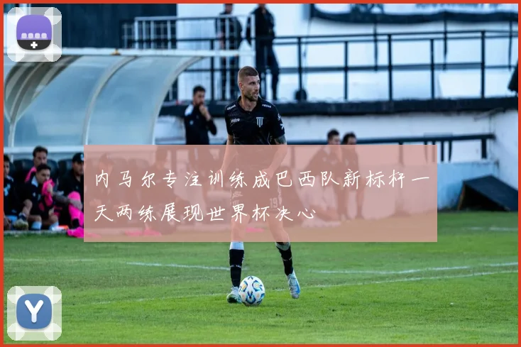 内马尔专注训练成巴西队新标杆一天两练展现世界杯决心