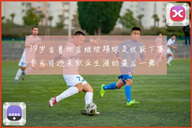 39岁吉鲁坦言继续踢球是收获下赛季或将迎来职业生涯的最后一舞