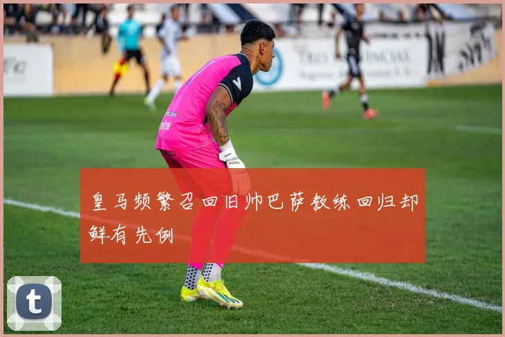皇马频繁召回旧帅巴萨教练回归却鲜有先例