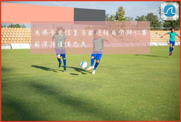 老佛爷坚信皇马能逆转局势拜仁赛前保持谨慎态度