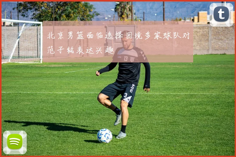 北京男篮面临选择困境多家球队对范子铭表达兴趣