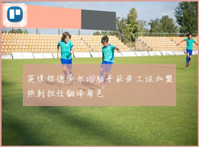 英媒称德泽尔比助手获劳工证加盟热刺担任翻译角色