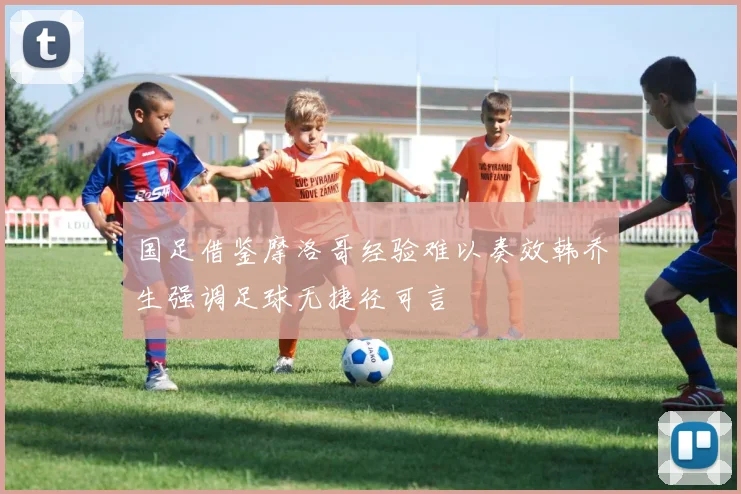 国足借鉴摩洛哥经验难以奏效韩乔生强调足球无捷径可言
