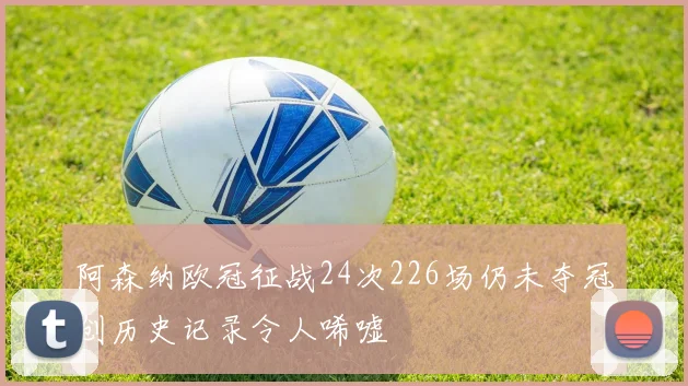 阿森纳欧冠征战24次226场仍未夺冠创历史记录令人唏嘘